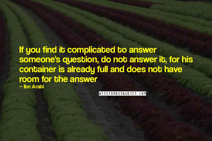 Ibn Arabi Quotes: If you find it complicated to answer someone's question, do not answer it, for his container is already full and does not have room for the answer