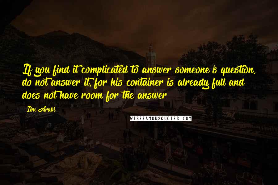 Ibn Arabi Quotes: If you find it complicated to answer someone's question, do not answer it, for his container is already full and does not have room for the answer