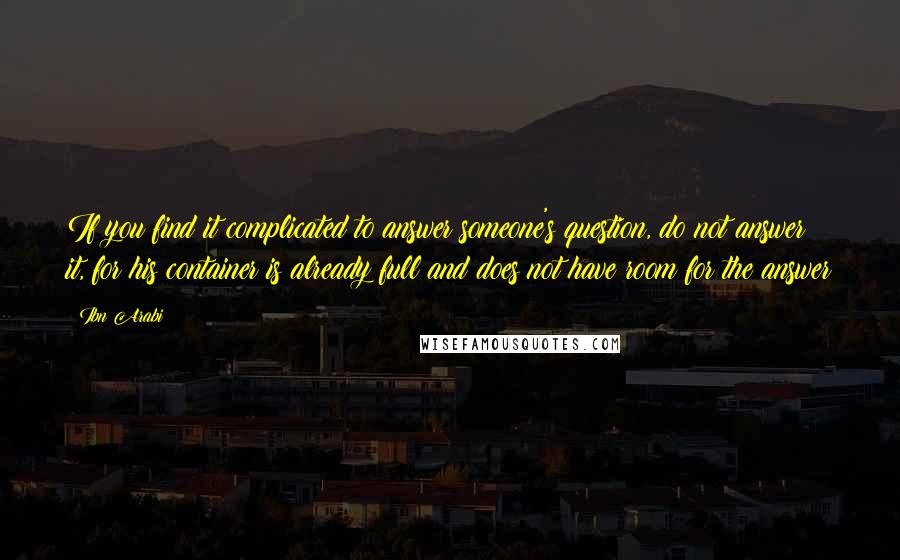 Ibn Arabi Quotes: If you find it complicated to answer someone's question, do not answer it, for his container is already full and does not have room for the answer