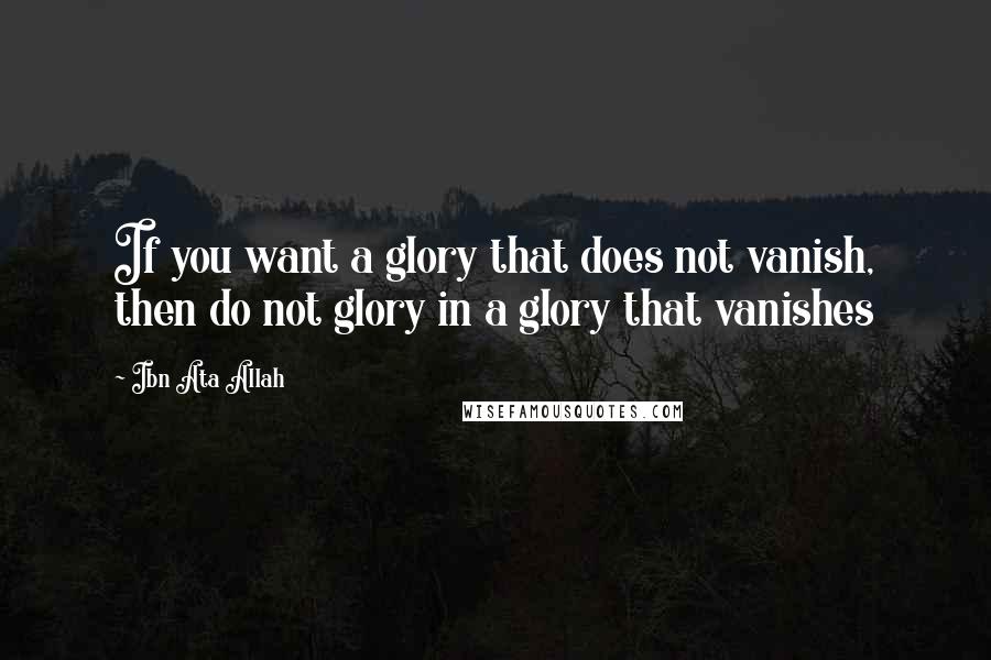 Ibn Ata Allah Quotes: If you want a glory that does not vanish, then do not glory in a glory that vanishes
