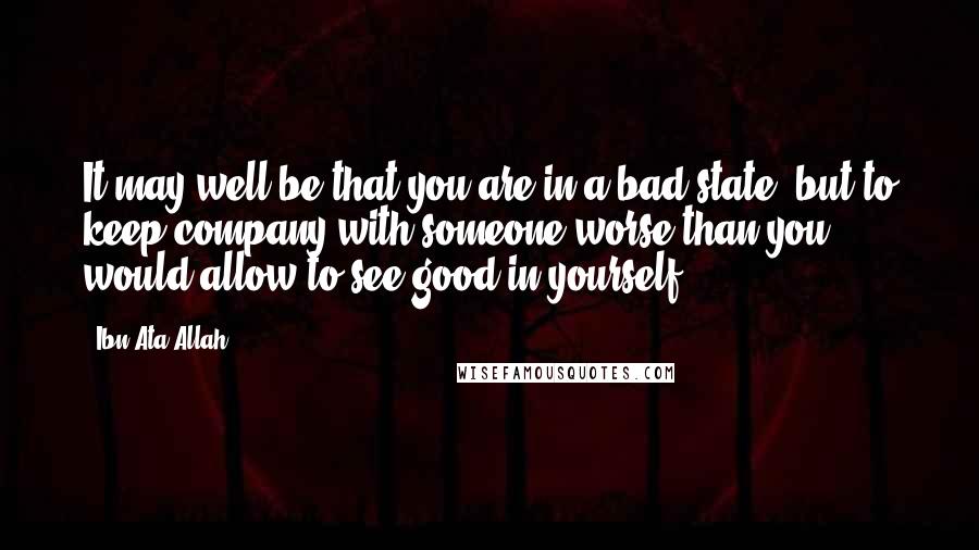 Ibn Ata Allah Quotes: It may well be that you are in a bad state, but to keep company with someone worse than you would allow to see good in yourself.