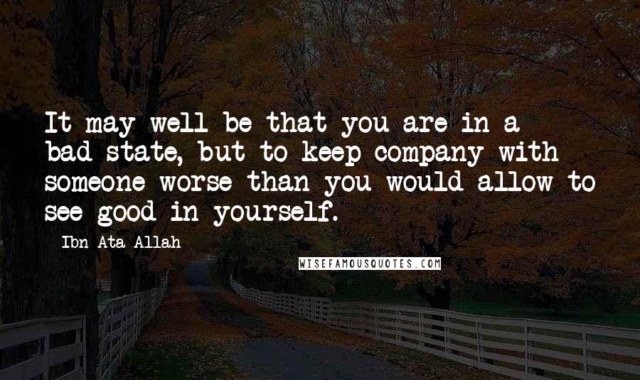 Ibn Ata Allah Quotes: It may well be that you are in a bad state, but to keep company with someone worse than you would allow to see good in yourself.