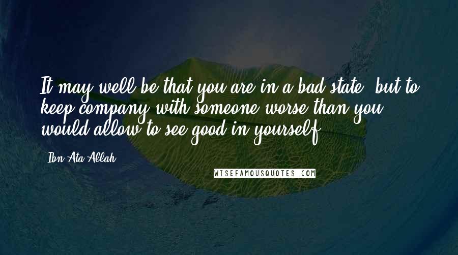 Ibn Ata Allah Quotes: It may well be that you are in a bad state, but to keep company with someone worse than you would allow to see good in yourself.