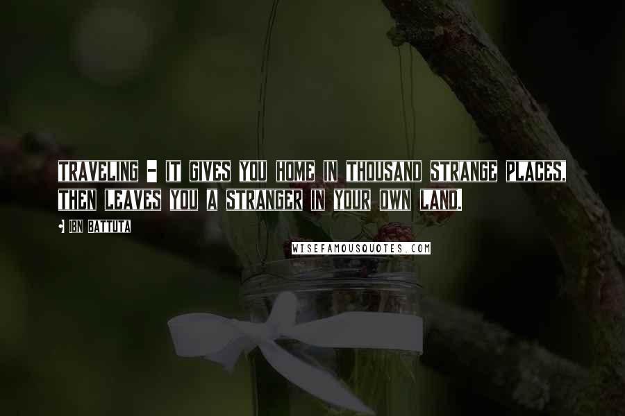 Ibn Battuta Quotes: traveling - it gives you home in thousand strange places, then leaves you a stranger in your own land.