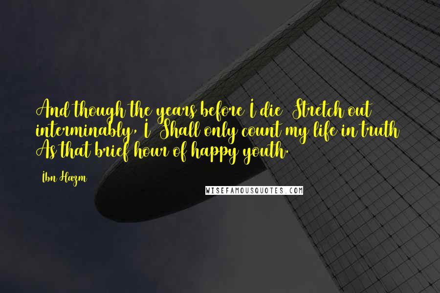 Ibn Hazm Quotes: And though the years before I die Stretch out interminably, I Shall only count my life in truth As that brief hour of happy youth.
