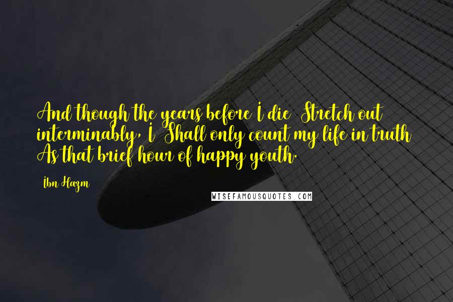 Ibn Hazm Quotes: And though the years before I die  Stretch out interminably, I  Shall only count my life in truth  As that brief hour of happy youth.