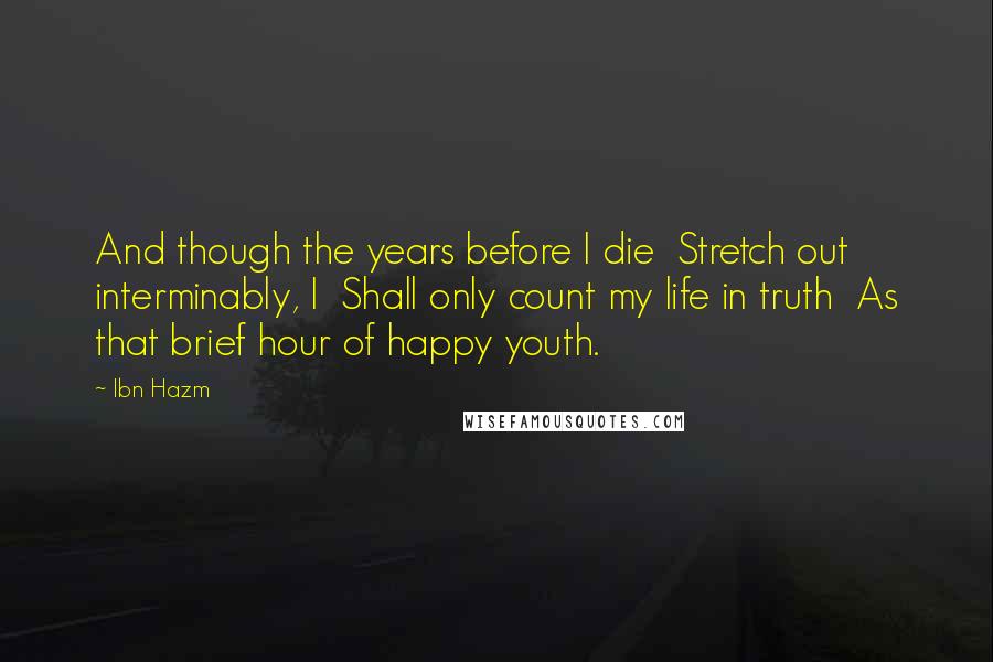 Ibn Hazm Quotes: And though the years before I die  Stretch out interminably, I  Shall only count my life in truth  As that brief hour of happy youth.