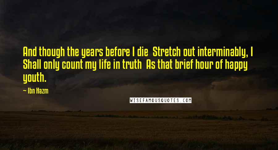 Ibn Hazm Quotes: And though the years before I die  Stretch out interminably, I  Shall only count my life in truth  As that brief hour of happy youth.