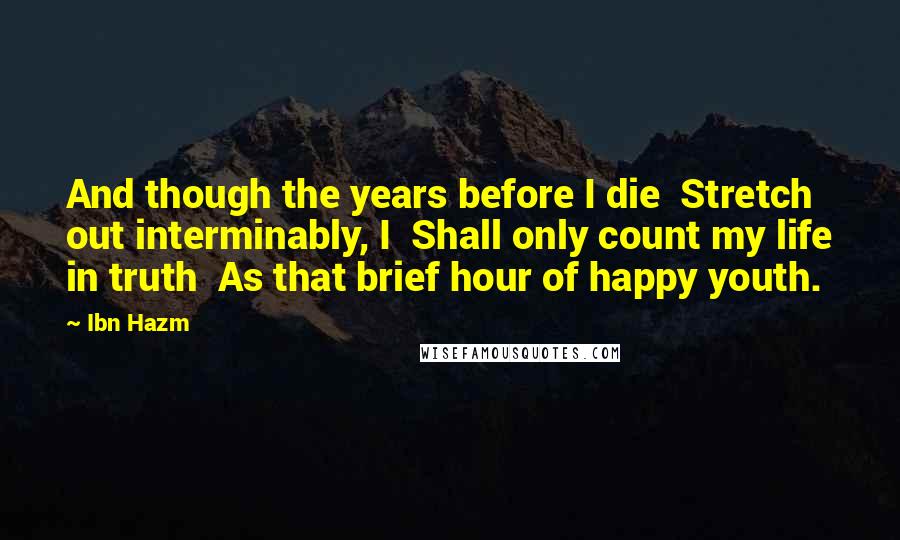 Ibn Hazm Quotes: And though the years before I die  Stretch out interminably, I  Shall only count my life in truth  As that brief hour of happy youth.