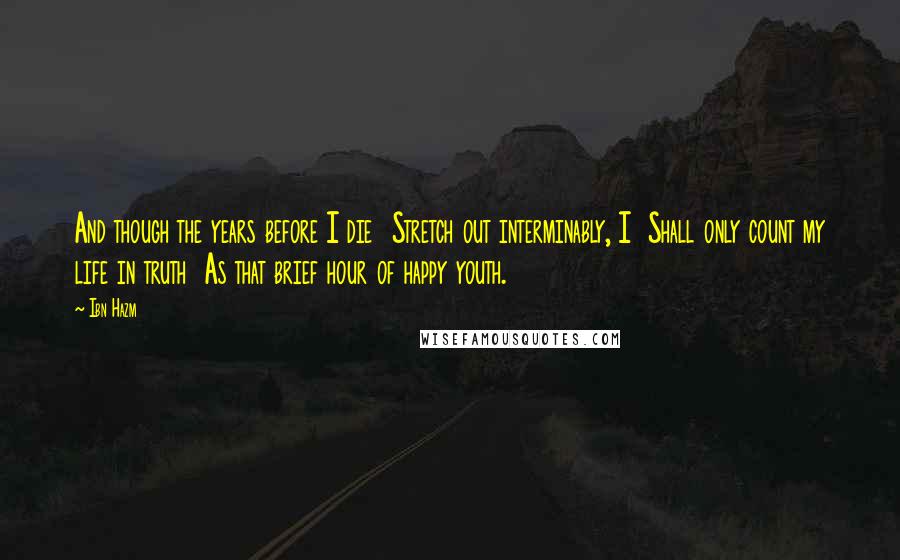 Ibn Hazm Quotes: And though the years before I die  Stretch out interminably, I  Shall only count my life in truth  As that brief hour of happy youth.
