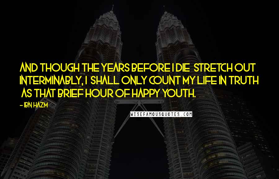 Ibn Hazm Quotes: And though the years before I die  Stretch out interminably, I  Shall only count my life in truth  As that brief hour of happy youth.