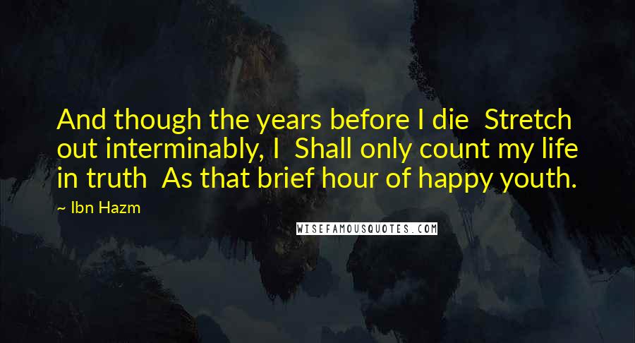 Ibn Hazm Quotes: And though the years before I die  Stretch out interminably, I  Shall only count my life in truth  As that brief hour of happy youth.