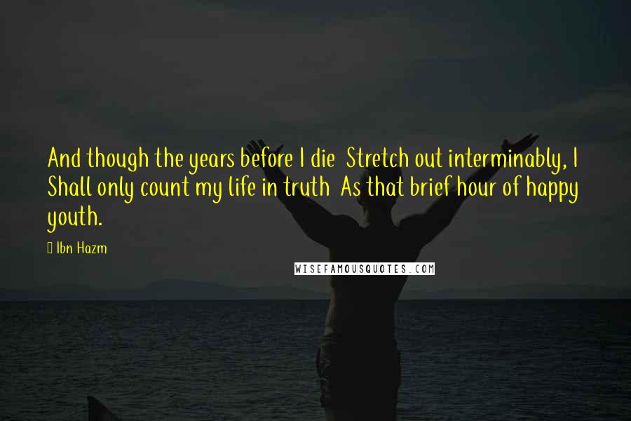 Ibn Hazm Quotes: And though the years before I die  Stretch out interminably, I  Shall only count my life in truth  As that brief hour of happy youth.
