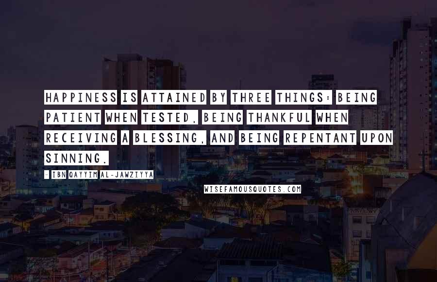 Ibn Qayyim Al-Jawziyya Quotes: Happiness is attained by three things: being patient when tested, being thankful when receiving a blessing, and being repentant upon sinning.