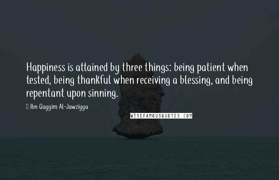 Ibn Qayyim Al-Jawziyya Quotes: Happiness is attained by three things: being patient when tested, being thankful when receiving a blessing, and being repentant upon sinning.