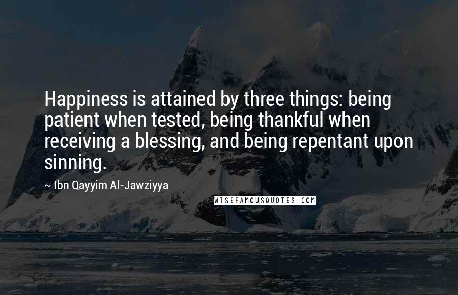 Ibn Qayyim Al-Jawziyya Quotes: Happiness is attained by three things: being patient when tested, being thankful when receiving a blessing, and being repentant upon sinning.