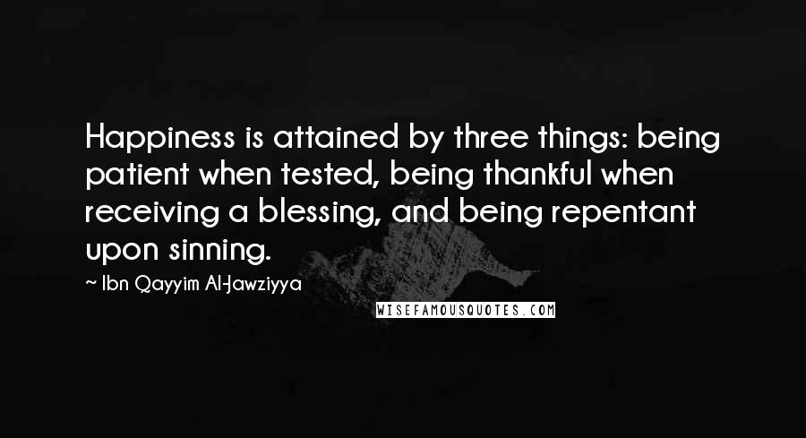 Ibn Qayyim Al-Jawziyya Quotes: Happiness is attained by three things: being patient when tested, being thankful when receiving a blessing, and being repentant upon sinning.