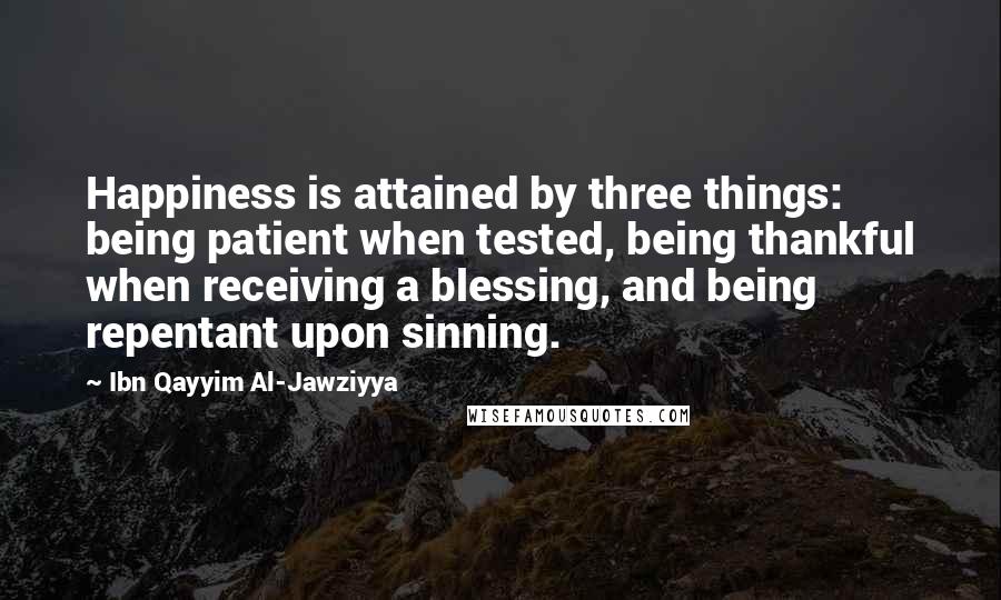 Ibn Qayyim Al-Jawziyya Quotes: Happiness is attained by three things: being patient when tested, being thankful when receiving a blessing, and being repentant upon sinning.