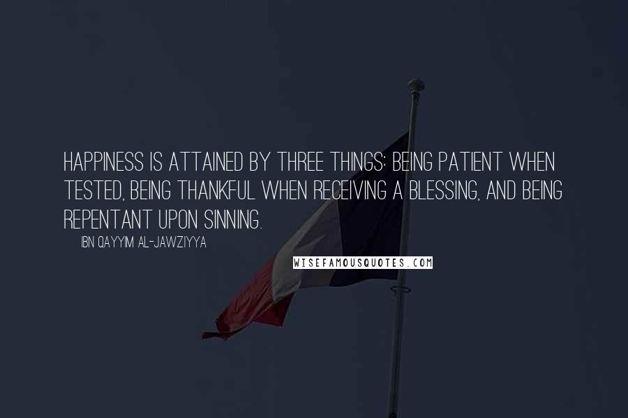 Ibn Qayyim Al-Jawziyya Quotes: Happiness is attained by three things: being patient when tested, being thankful when receiving a blessing, and being repentant upon sinning.