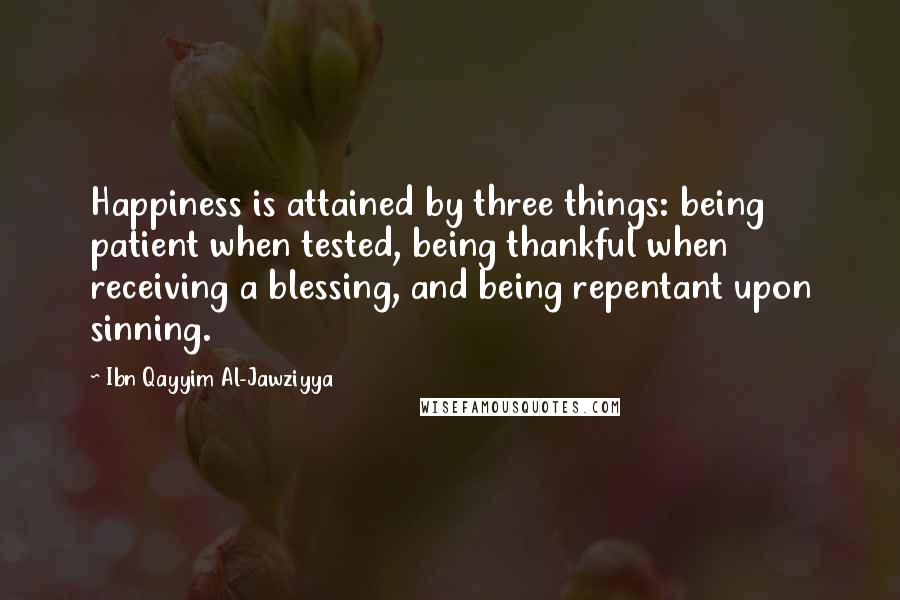 Ibn Qayyim Al-Jawziyya Quotes: Happiness is attained by three things: being patient when tested, being thankful when receiving a blessing, and being repentant upon sinning.