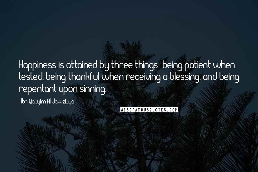 Ibn Qayyim Al-Jawziyya Quotes: Happiness is attained by three things: being patient when tested, being thankful when receiving a blessing, and being repentant upon sinning.