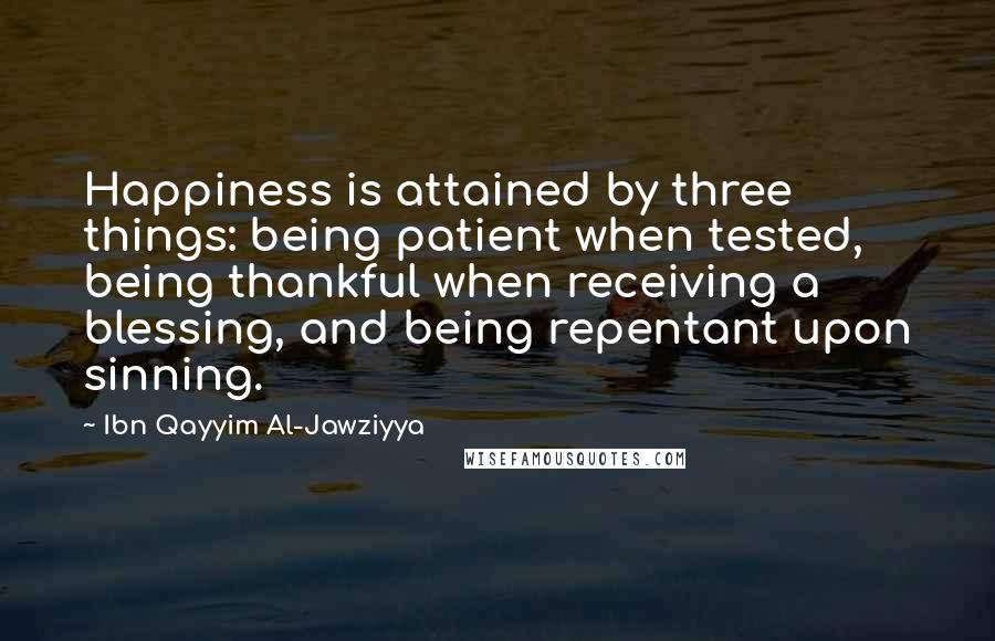 Ibn Qayyim Al-Jawziyya Quotes: Happiness is attained by three things: being patient when tested, being thankful when receiving a blessing, and being repentant upon sinning.