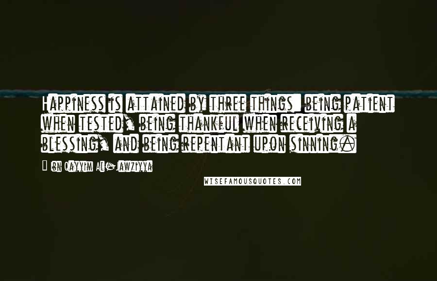 Ibn Qayyim Al-Jawziyya Quotes: Happiness is attained by three things: being patient when tested, being thankful when receiving a blessing, and being repentant upon sinning.