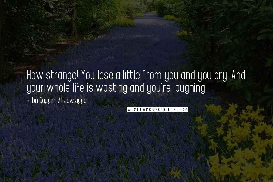 Ibn Qayyim Al-Jawziyya Quotes: How strange! You lose a little from you and you cry. And your whole life is wasting and you're laughing