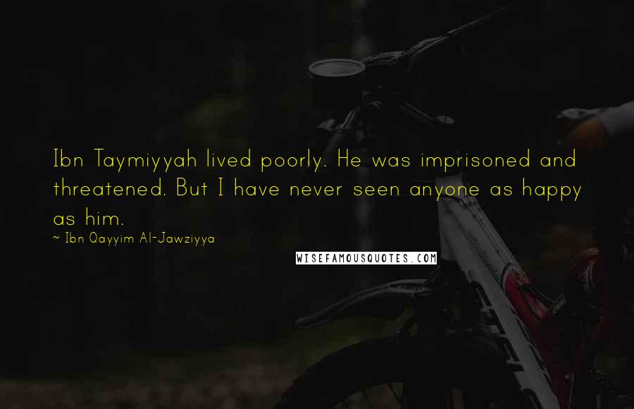 Ibn Qayyim Al-Jawziyya Quotes: Ibn Taymiyyah lived poorly. He was imprisoned and threatened. But I have never seen anyone as happy as him.