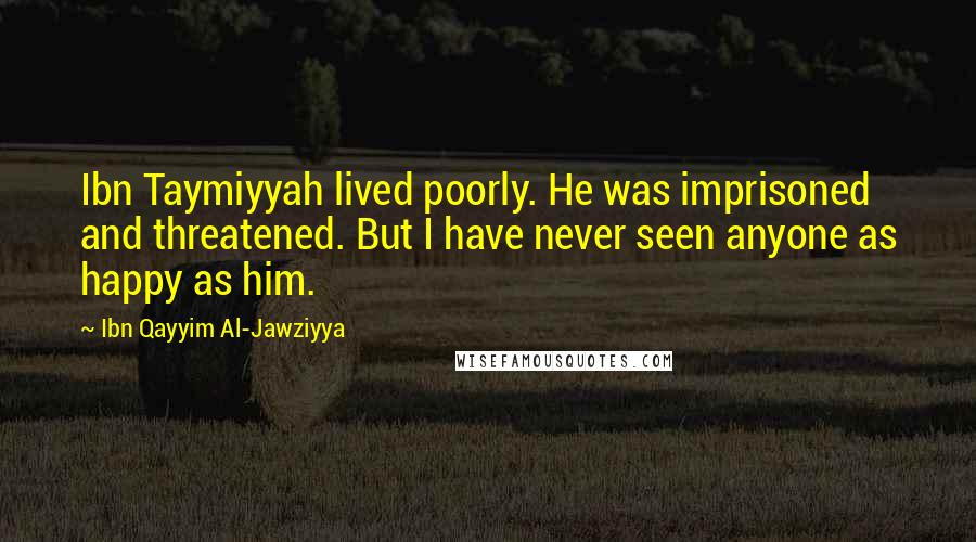 Ibn Qayyim Al-Jawziyya Quotes: Ibn Taymiyyah lived poorly. He was imprisoned and threatened. But I have never seen anyone as happy as him.