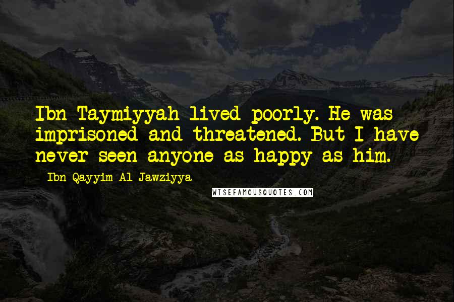 Ibn Qayyim Al-Jawziyya Quotes: Ibn Taymiyyah lived poorly. He was imprisoned and threatened. But I have never seen anyone as happy as him.