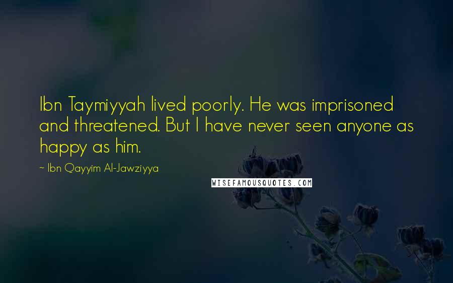 Ibn Qayyim Al-Jawziyya Quotes: Ibn Taymiyyah lived poorly. He was imprisoned and threatened. But I have never seen anyone as happy as him.