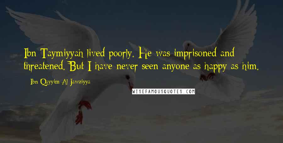 Ibn Qayyim Al-Jawziyya Quotes: Ibn Taymiyyah lived poorly. He was imprisoned and threatened. But I have never seen anyone as happy as him.