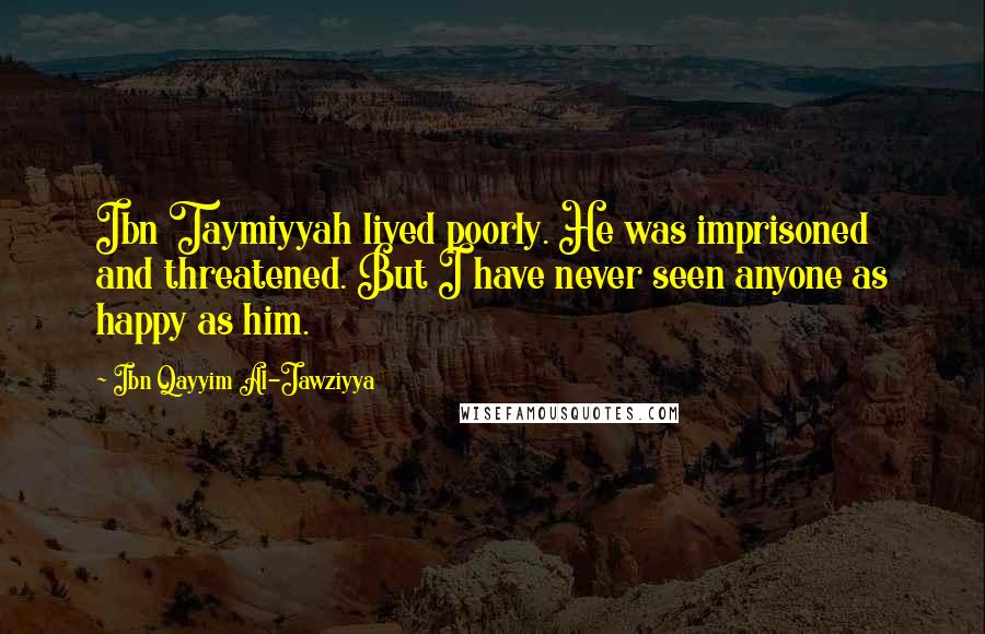 Ibn Qayyim Al-Jawziyya Quotes: Ibn Taymiyyah lived poorly. He was imprisoned and threatened. But I have never seen anyone as happy as him.