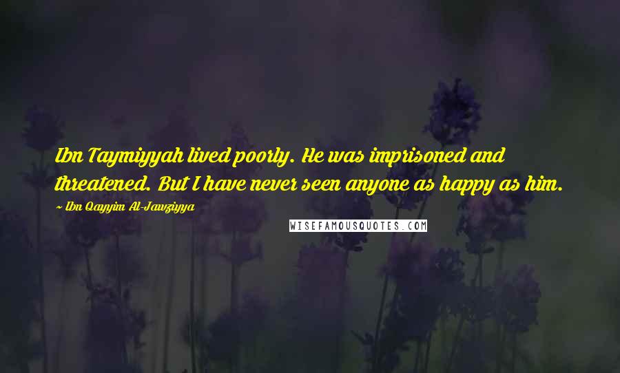 Ibn Qayyim Al-Jawziyya Quotes: Ibn Taymiyyah lived poorly. He was imprisoned and threatened. But I have never seen anyone as happy as him.