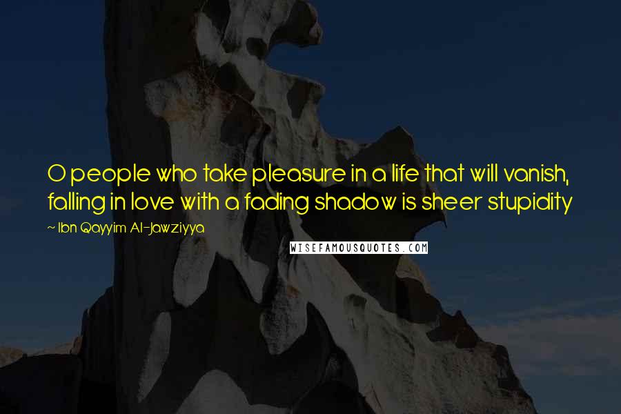 Ibn Qayyim Al-Jawziyya Quotes: O people who take pleasure in a life that will vanish, falling in love with a fading shadow is sheer stupidity