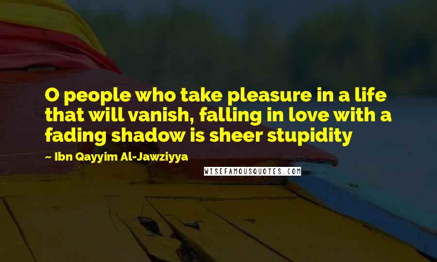 Ibn Qayyim Al-Jawziyya Quotes: O people who take pleasure in a life that will vanish, falling in love with a fading shadow is sheer stupidity