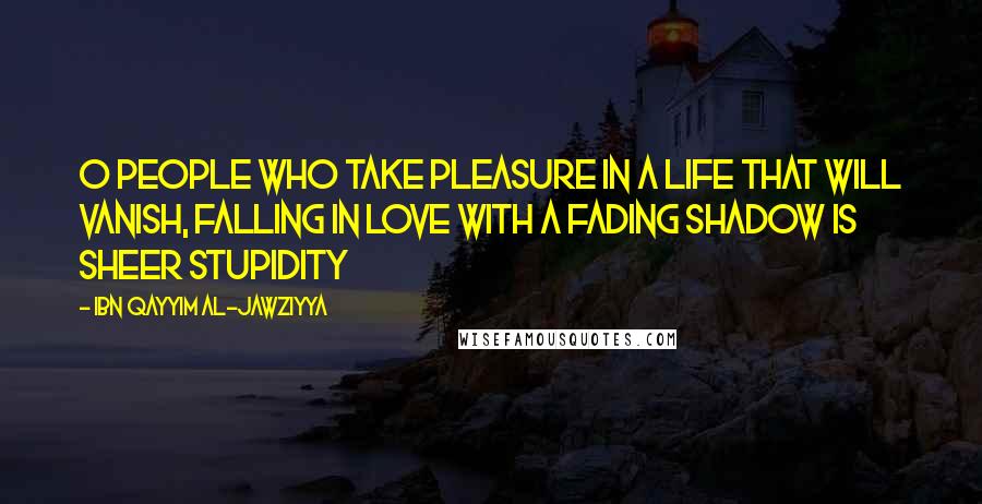 Ibn Qayyim Al-Jawziyya Quotes: O people who take pleasure in a life that will vanish, falling in love with a fading shadow is sheer stupidity