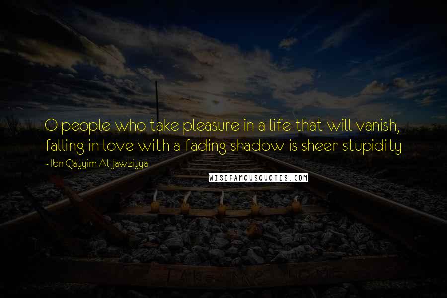 Ibn Qayyim Al-Jawziyya Quotes: O people who take pleasure in a life that will vanish, falling in love with a fading shadow is sheer stupidity