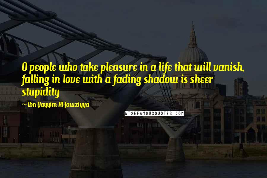 Ibn Qayyim Al-Jawziyya Quotes: O people who take pleasure in a life that will vanish, falling in love with a fading shadow is sheer stupidity