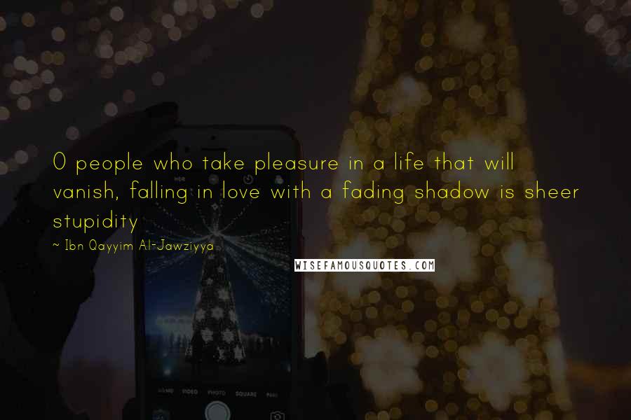 Ibn Qayyim Al-Jawziyya Quotes: O people who take pleasure in a life that will vanish, falling in love with a fading shadow is sheer stupidity