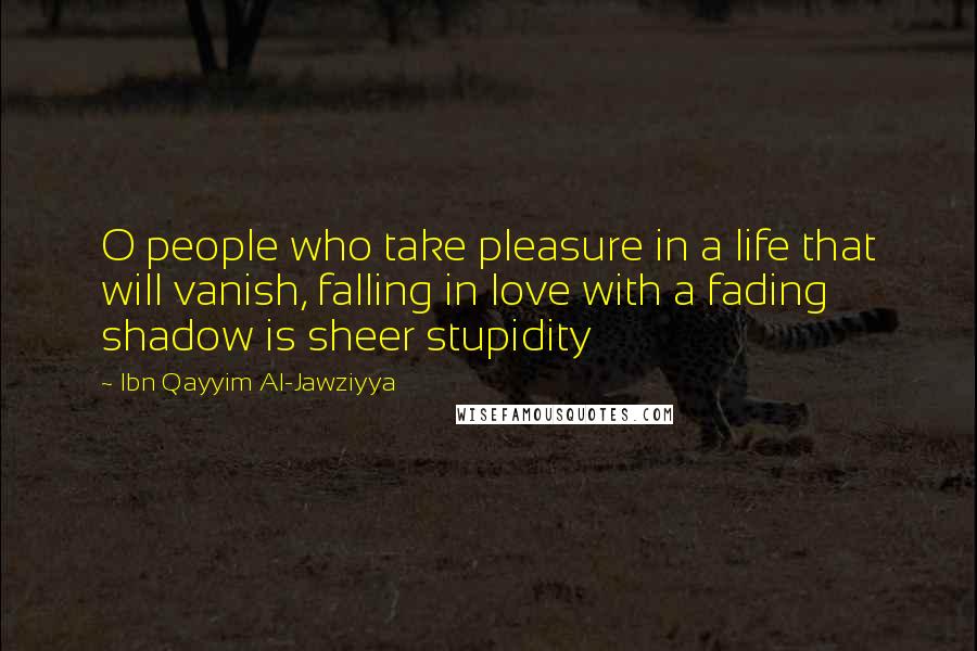 Ibn Qayyim Al-Jawziyya Quotes: O people who take pleasure in a life that will vanish, falling in love with a fading shadow is sheer stupidity