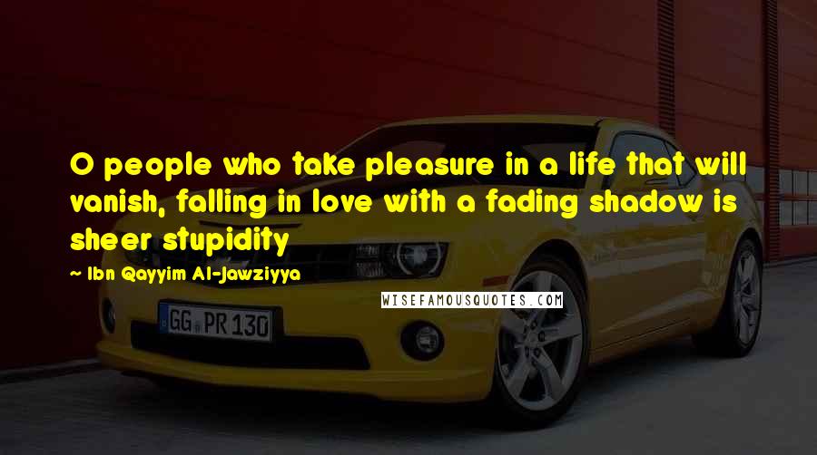 Ibn Qayyim Al-Jawziyya Quotes: O people who take pleasure in a life that will vanish, falling in love with a fading shadow is sheer stupidity