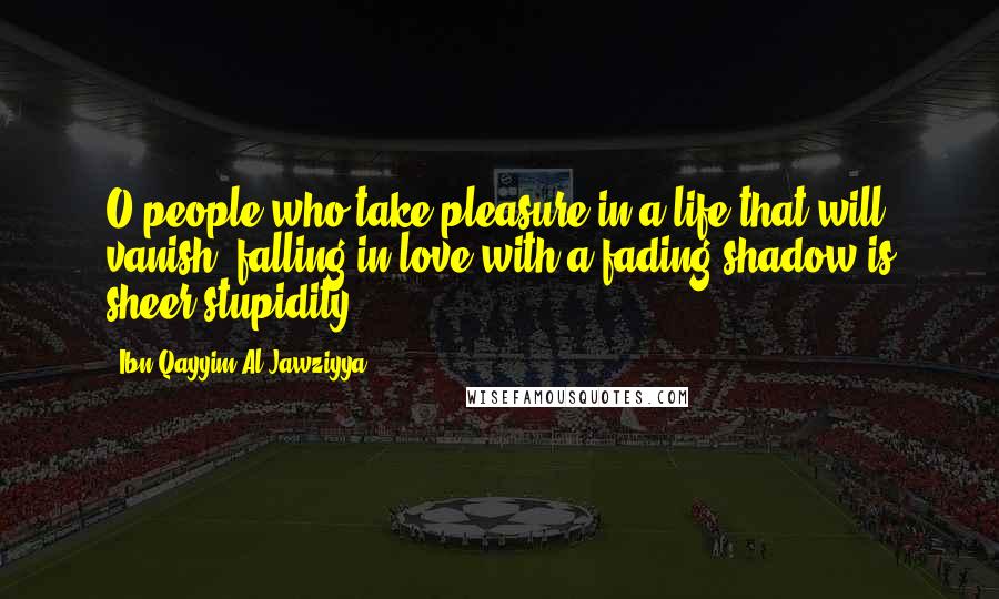 Ibn Qayyim Al-Jawziyya Quotes: O people who take pleasure in a life that will vanish, falling in love with a fading shadow is sheer stupidity