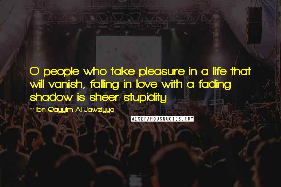 Ibn Qayyim Al-Jawziyya Quotes: O people who take pleasure in a life that will vanish, falling in love with a fading shadow is sheer stupidity
