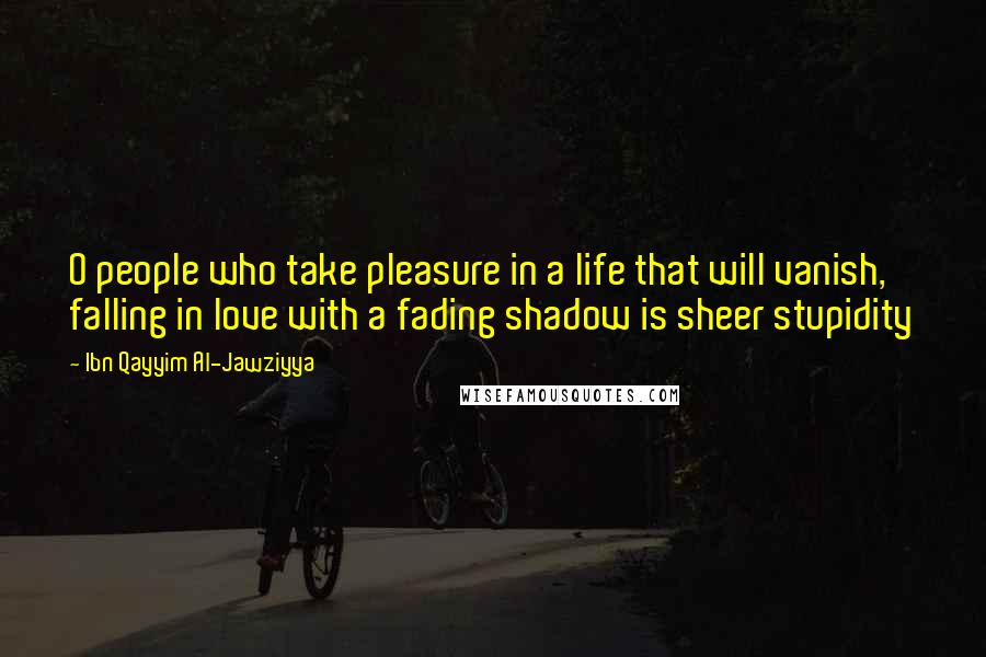 Ibn Qayyim Al-Jawziyya Quotes: O people who take pleasure in a life that will vanish, falling in love with a fading shadow is sheer stupidity