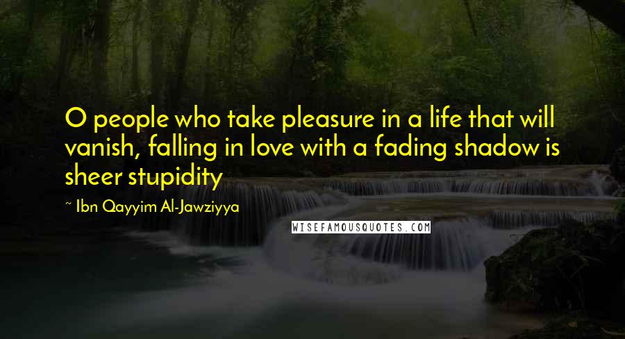 Ibn Qayyim Al-Jawziyya Quotes: O people who take pleasure in a life that will vanish, falling in love with a fading shadow is sheer stupidity