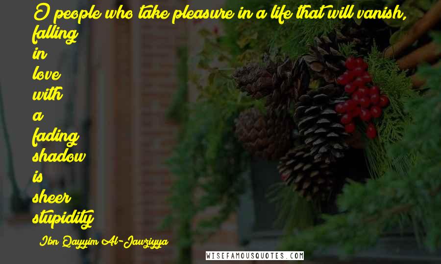 Ibn Qayyim Al-Jawziyya Quotes: O people who take pleasure in a life that will vanish, falling in love with a fading shadow is sheer stupidity