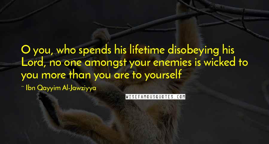 Ibn Qayyim Al-Jawziyya Quotes: O you, who spends his lifetime disobeying his Lord, no one amongst your enemies is wicked to you more than you are to yourself