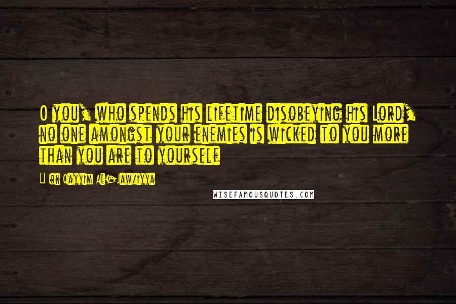 Ibn Qayyim Al-Jawziyya Quotes: O you, who spends his lifetime disobeying his Lord, no one amongst your enemies is wicked to you more than you are to yourself